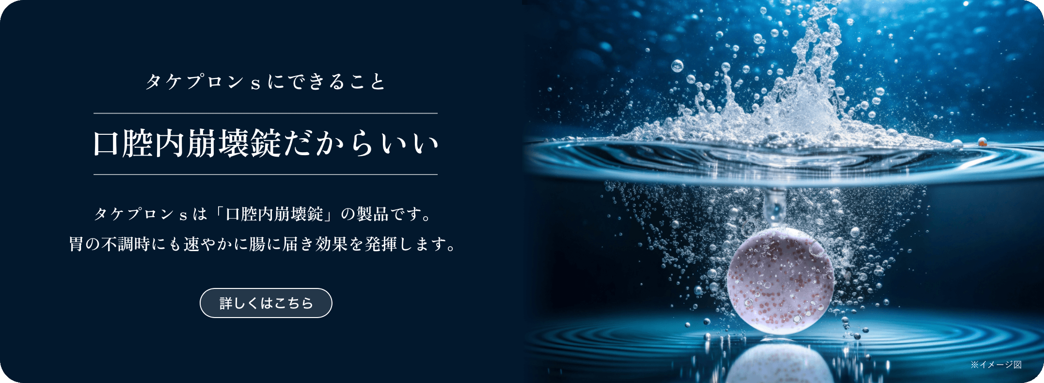 タケプロンｓにできること 口腔内崩壊錠だからいい タケプロンｓは「口腔内崩壊錠」の製品です。胃の不調時にも速やかに腸に届き効果を発揮します。
